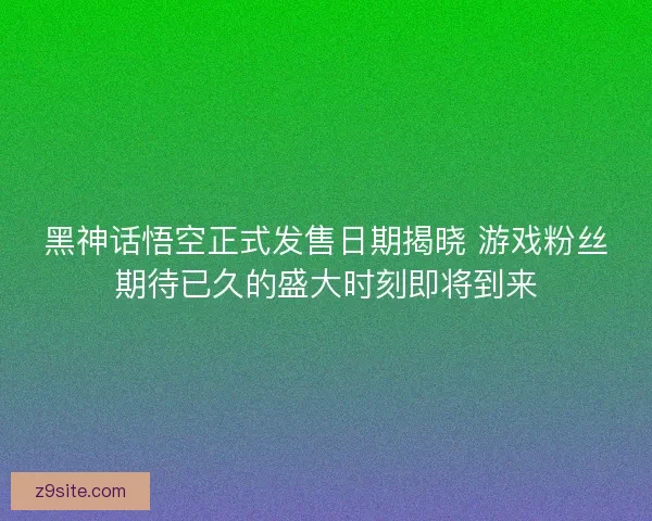 黑神话悟空正式发售日期揭晓 游戏粉丝期待已久的盛大时刻即将到来