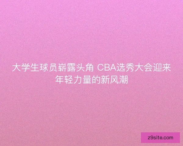 大学生球员崭露头角 CBA选秀大会迎来年轻力量的新风潮